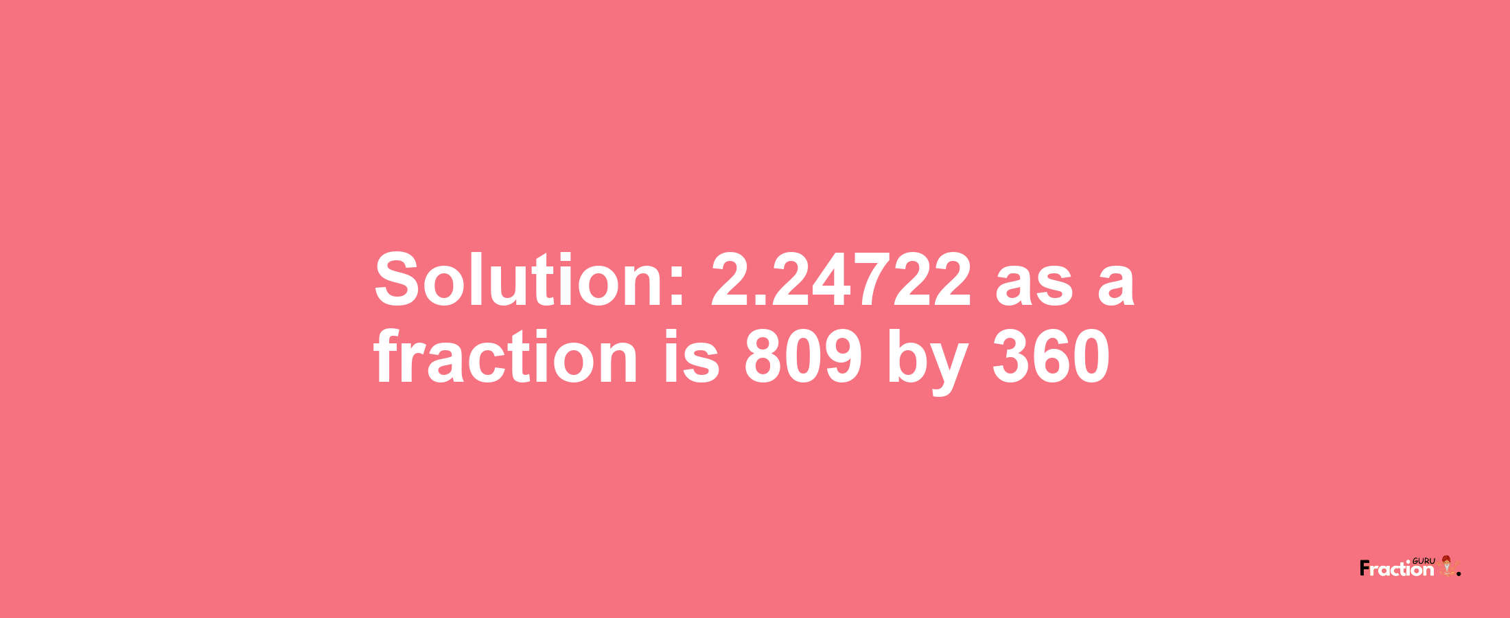 Solution:2.24722 as a fraction is 809/360